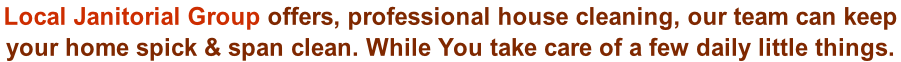 Local Janitorial Group offers, professional house cleaning, our team can keep  your home spick & span clean. While You take care of a few daily little things.