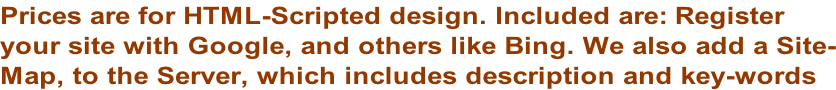 Prices are for HTML-Scripted design. Included are: Register  your site with Google, and others like Bing. We also add a Site- Map, to the Server, which includes description and key-words